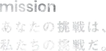 mission あなたの挑戦は、私たちの挑戦だ。