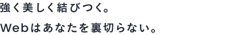 強く美しく結びつく。わたしたちは、Webはあなたを裏切らない。