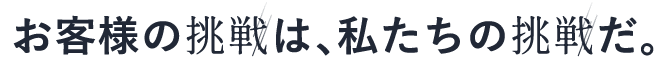 お客様の挑戦は、私たちの挑戦だ。